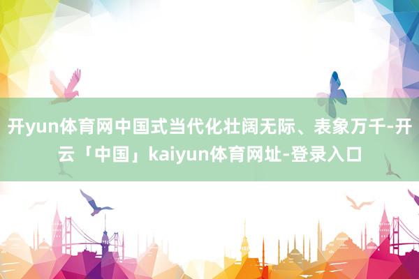 开yun体育网中国式当代化壮阔无际、表象万千-开云「中国」kaiyun体育网址-登录入口